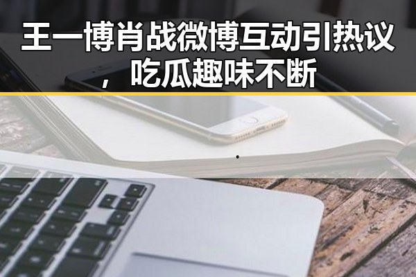 王一博肖战微博互动引热议,吃瓜趣味不断